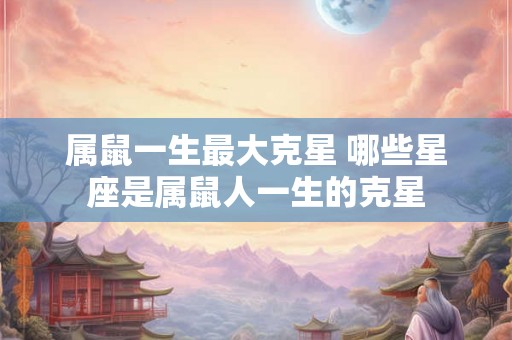 属鼠一生最大克星 哪些星座是属鼠人一生的克星