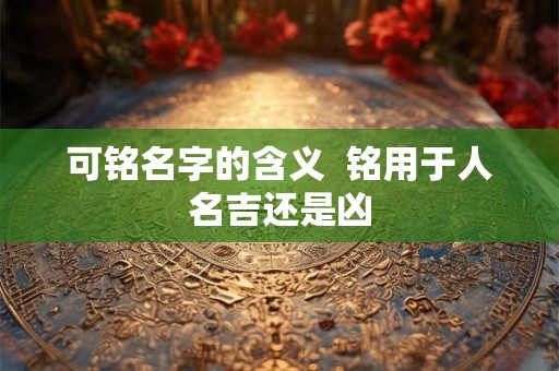 可铭名字的含义 铭用于人名吉还是凶 可铭名字的含义 铭用于人名吉还是凶