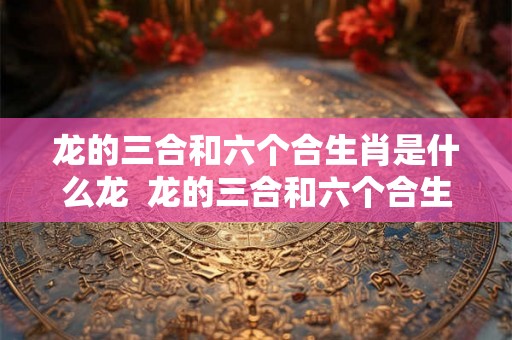 龙的三合和六个合生肖是什么龙 龙的三合和六个合生肖是什么意思 龙的三合和六个合生肖是什么龙 龙的三合和六个合生肖是什么意思
