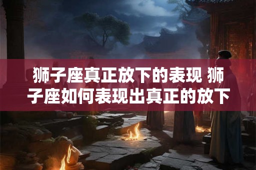 狮子座真正放下的表现 狮子座如何表现出真正的放下