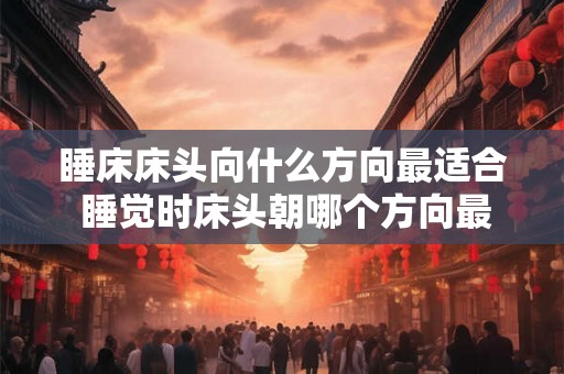 睡床床头向什么方向最适合 睡觉时床头朝哪个方向最佳