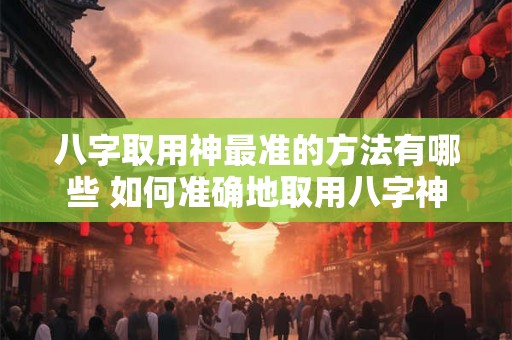 八字取用神最准的方法有哪些 如何准确地取用八字神