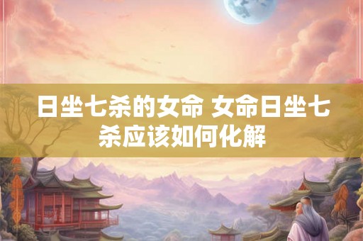 日坐七杀的女命 女命日坐七杀应该如何化解