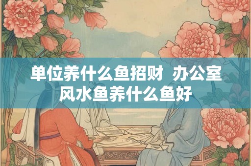 单位养什么鱼招财  办公室风水鱼养什么鱼好