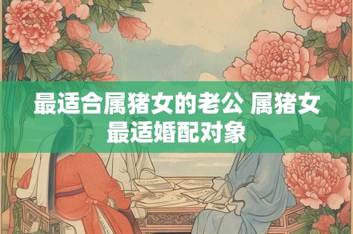 最适合属猪女的老公 属猪女最适婚配对象