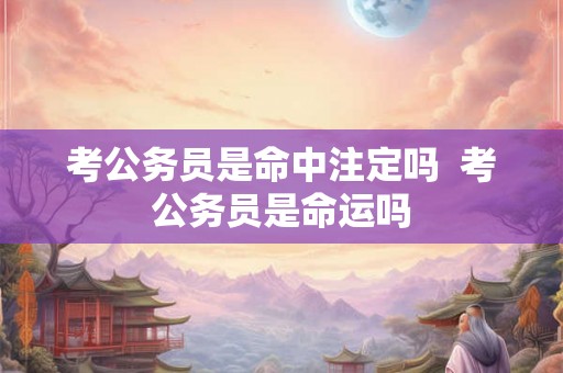 考公务员是命中注定吗 考公务员是命运吗 考公务员是命中注定吗 考公务员是命运吗