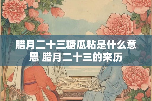 腊月二十三糖瓜粘是什么意思 腊月二十三的来历