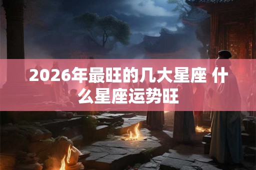 2026年最旺的几大星座 什么星座运势旺