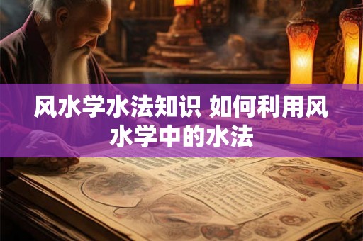 风水学水法知识 如何利用风水学中的水法