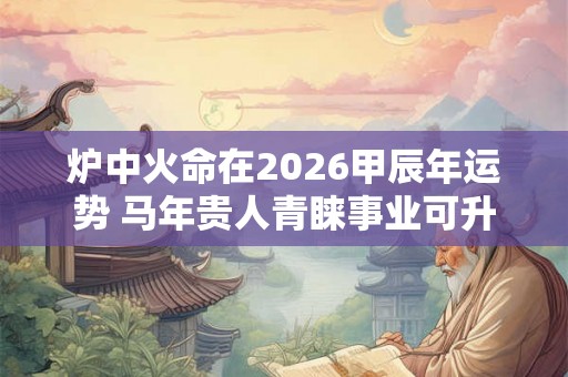 炉中火命在2026甲辰年运势 马年贵人青睐事业可升职