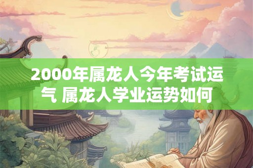 2000年属龙人今年考试运气 属龙人学业运势如何 2000年属龙人今年考试运气 属龙人学业运势如何