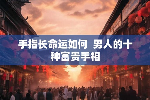 手指长命运如何 男人的十种富贵手相 手指长命运如何 男人的十种富贵手相
