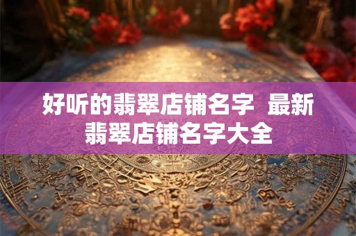 好听的翡翠店铺名字  最新翡翠店铺名字大全