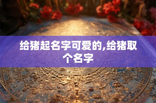 给猪起名字可爱的,给猪取个名字 给猪起名字可爱的,给猪取个名字