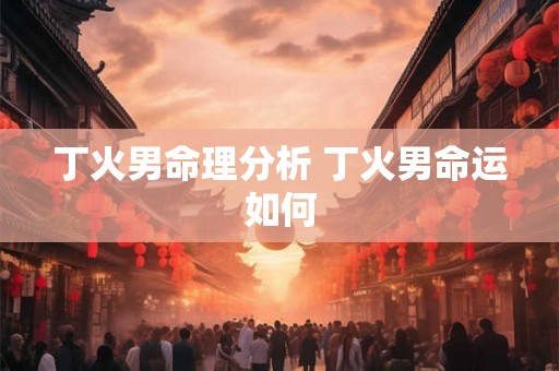 丁火男命理分析 丁火男命运如何 丁火男命理分析 丁火男命运如何