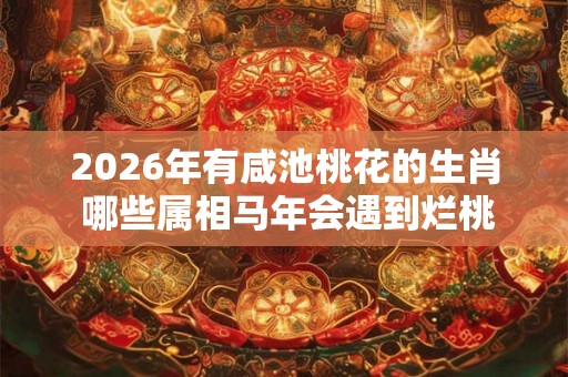 2026年有咸池桃花的生肖 哪些属相马年会遇到烂桃花 2026年有咸池桃花的生肖 哪些属相马年会遇到烂桃花