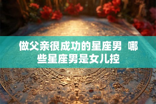 做父亲很成功的星座男 哪些星座男是女儿控 做父亲很成功的星座男 哪些星座男是女儿控