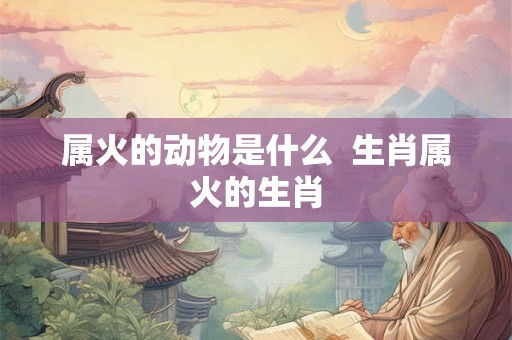 属火的动物是什么  生肖属火的生肖