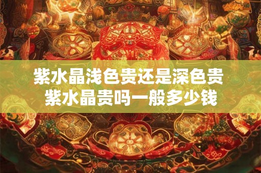 紫水晶浅色贵还是深色贵 紫水晶贵吗一般多少钱 紫水晶浅色贵还是深色贵 紫水晶贵吗一般多少钱