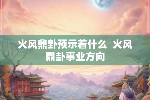 火风鼎卦预示着什么 火风鼎卦事业方向 火风鼎卦预示着什么 火风鼎卦事业方向