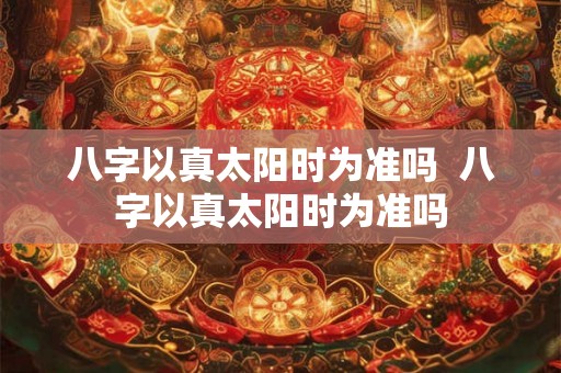 八字以真太阳时为准吗  八字以真太阳时为准吗