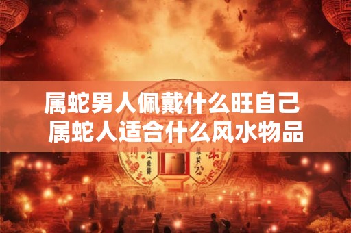 属蛇男人佩戴什么旺自己 属蛇人适合什么风水物品