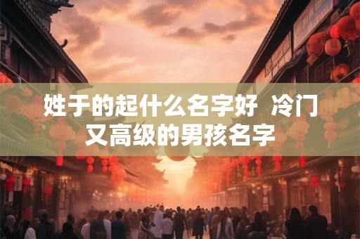 姓于的起什么名字好  冷门又高级的男孩名字