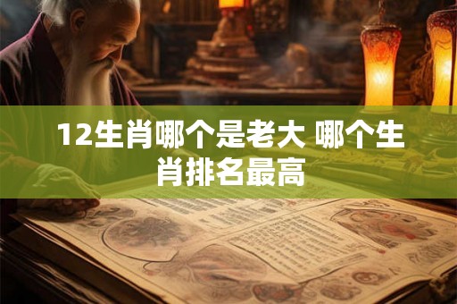 12生肖哪个是老大 哪个生肖排名最高 12生肖哪个是老大 哪个生肖排名最高