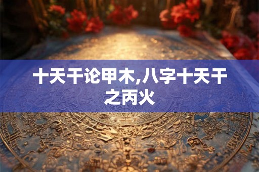 十天干论甲木,八字十天干之丙火