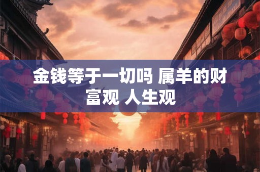 金钱等于一切吗 属羊的财富观 人生观