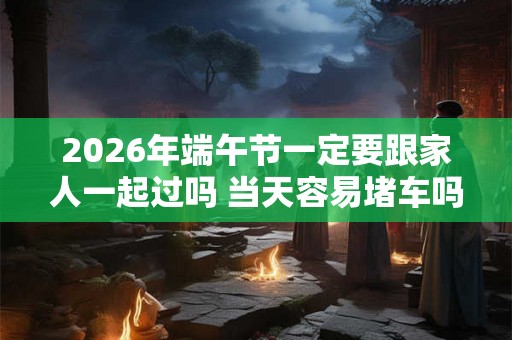 2026年端午节一定要跟家人一起过吗 当天容易堵车吗 2026年端午节一定要跟家人一起过吗 当天容易堵车吗
