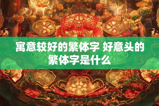 寓意较好的繁体字 好意头的繁体字是什么 寓意较好的繁体字 好意头的繁体字是什么