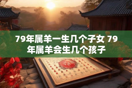 79年属羊一生几个子女 79年属羊会生几个孩子 79年属羊一生几个子女 79年属羊会生几个孩子