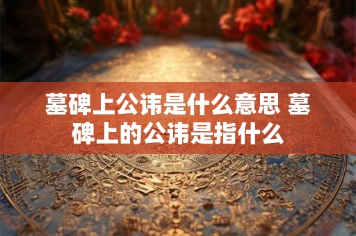 墓碑上公讳是什么意思 墓碑上的公讳是指什么