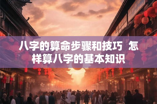 八字的算命步骤和技巧  怎样算八字的基本知识