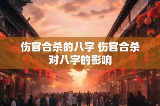伤官合杀的八字 伤官合杀对八字的影响