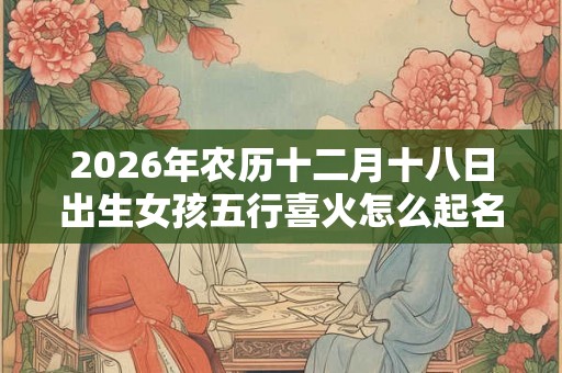 2026年农历十二月十八日出生女孩五行喜火怎么起名 2026年农历十二月十八日出生女孩五行喜火怎么起名