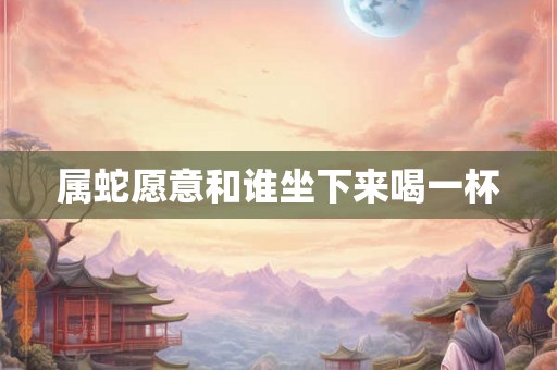 属蛇愿意和谁坐下来喝一杯