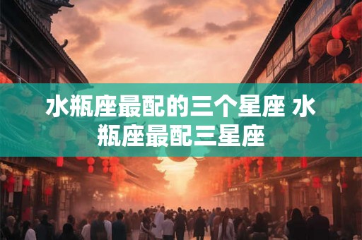 水瓶座最配的三个星座 水瓶座最配三星座