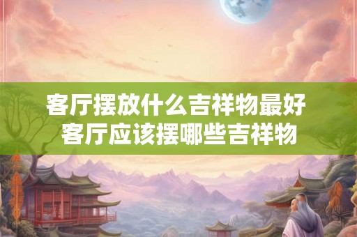 客厅摆放什么吉祥物最好 客厅应该摆哪些吉祥物 客厅摆放什么吉祥物最好 客厅应该摆哪些吉祥物
