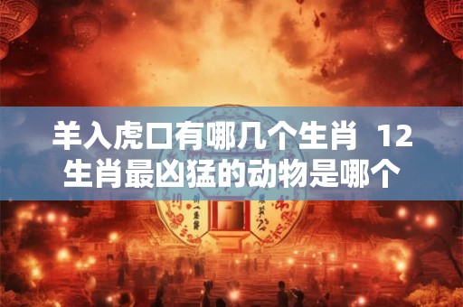 羊入虎口有哪几个生肖  12生肖最凶猛的动物是哪个