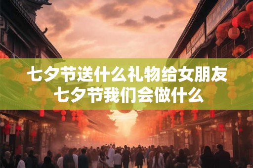 七夕节送什么礼物给女朋友 七夕节我们会做什么