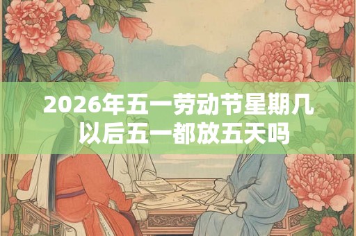 2026年五一劳动节星期几 以后五一都放五天吗 2026年五一劳动节星期几 以后五一都放五天吗