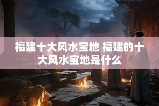 福建十大风水宝地 福建的十大风水宝地是什么 福建十大风水宝地 福建的十大风水宝地是什么