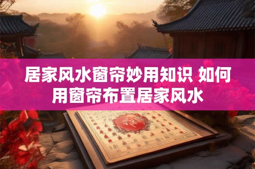 居家风水窗帘妙用知识 如何用窗帘布置居家风水 居家风水窗帘妙用知识 如何用窗帘布置居家风水