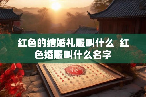 红色的结婚礼服叫什么 红色婚服叫什么名字 红色的结婚礼服叫什么 红色婚服叫什么名字