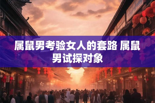 属鼠男考验女人的套路 属鼠男试探对象
