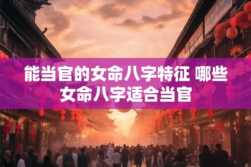 能当官的女命八字特征 哪些女命八字适合当官 能当官的女命八字特征 哪些女命八字适合当官