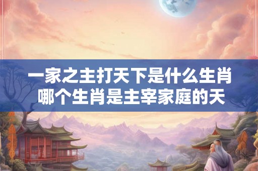 一家之主打天下是什么生肖 哪个生肖是主宰家庭的天下