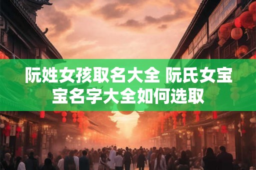 阮姓女孩取名大全 阮氏女宝宝名字大全如何选取 阮姓女孩取名大全 阮氏女宝宝名字大全如何选取